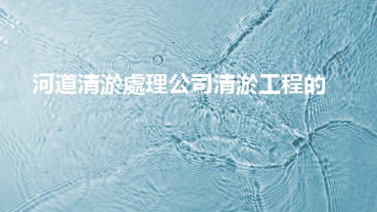 河道清淤處理公司清淤工程的秘密：如何提升施工效率與安全性？